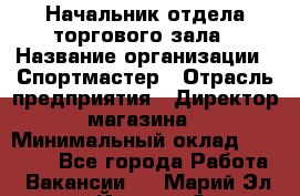 Начальник отдела торгового зала › Название организации ­ Спортмастер › Отрасль предприятия ­ Директор магазина › Минимальный оклад ­ 36 500 - Все города Работа » Вакансии   . Марий Эл респ.,Йошкар-Ола г.